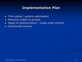 17
© 2004 Superfactory™. All Rights Reserved.
Implementation Plan
 Think global / systems optimization
 Maximum impact to process
 Speed of implementation – create small victories
 Cost-benefit analysis
 