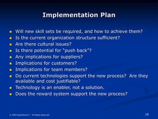 18
© 2004 Superfactory™. All Rights Reserved.
Implementation Plan
 Will new skill sets be required, and how to achieve them?
 Is the current organization structure sufficient?
 Are there cultural issues?
 Is there potential for “push back”?
 Any implications for suppliers?
 Implications for customers?
 Implications for team members?
 Do current technologies support the new process? Are they
available and cost justifiable?
 Technology is an enabler, not a solution.
 Does the reward system support the new process?
 
