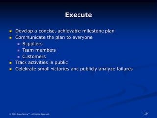 19
© 2004 Superfactory™. All Rights Reserved.
Execute
 Develop a concise, achievable milestone plan
 Communicate the plan to everyone
 Suppliers
 Team members
 Customers
 Track activities in public
 Celebrate small victories and publicly analyze failures
 