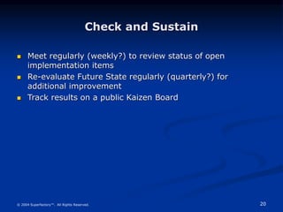 20
© 2004 Superfactory™. All Rights Reserved.
Check and Sustain
 Meet regularly (weekly?) to review status of open
implementation items
 Re-evaluate Future State regularly (quarterly?) for
additional improvement
 Track results on a public Kaizen Board
 