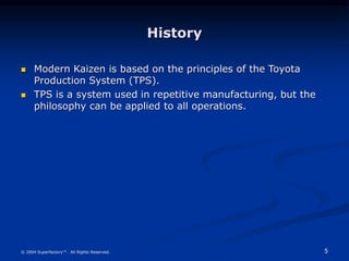 5
© 2004 Superfactory™. All Rights Reserved.
History
 Modern Kaizen is based on the principles of the Toyota
Production System (TPS).
 TPS is a system used in repetitive manufacturing, but the
philosophy can be applied to all operations.
 