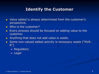 8
© 2004 Superfactory™. All Rights Reserved.
Identify the Customer
 Value added is always determined from the customer’s
perspective.
 Who is the customer?
 Every process should be focused on adding value to the
customer.
 Anything that does not add value is waste.
 Some non-valued added activity is necessary waste (“NVA-
R”)
 Regulatory
 Legal
 