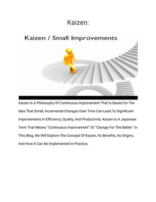 Kaizen:
Kaizen Is A Philosophy Of Continuous Improvement That Is Based On The
Idea That Small, Incremental Changes Over Time Can Lead To Significant
Improvements In Efficiency, Quality, And Productivity. Kaizen Is A Japanese
Term That Means “Continuous Improvement” Or “Change For The Better.” In
This Blog, We Will Explore The Concept Of Kaizen, Its Benefits, Its Origins,
And How It Can Be Implemented In Practice.
 
