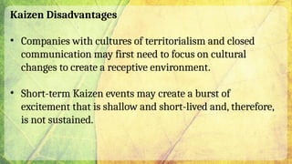 Kaizen Disadvantages
• Companies with cultures of territorialism and closed
communication may first need to focus on cultural
changes to create a receptive environment.
• Short-term Kaizen events may create a burst of
excitement that is shallow and short-lived and, therefore,
is not sustained.
 