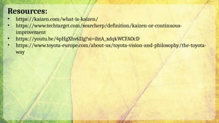 Resources:
• https://kaizen.com/what-is-kaizen/
• https://www.techtarget.com/searcherp/definition/kaizen-or-continuous-
improvement
• https://youtu.be/4pHgXhv611g?si=ihtA_xdqkWCFAOcD
• https://www.toyota-europe.com/about-us/toyota-vision-and-philosophy/the-toyota-
way
 