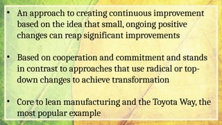 • An approach to creating continuous improvement
based on the idea that small, ongoing positive
changes can reap significant improvements
• Based on cooperation and commitment and stands
in contrast to approaches that use radical or top-
down changes to achieve transformation
• Core to lean manufacturing and the Toyota Way, the
most popular example
 