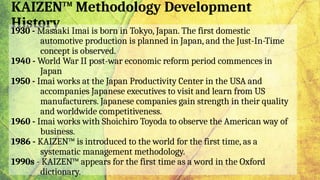 KAIZEN™ Methodology Development
History
1930 - Masaaki Imai is born in Tokyo, Japan. The first domestic
automotive production is planned in Japan, and the Just-In-Time
concept is observed.
1940 - World War II post-war economic reform period commences in
Japan
1950 - Imai works at the Japan Productivity Center in the USA and
accompanies Japanese executives to visit and learn from US
manufacturers. Japanese companies gain strength in their quality
and worldwide competitiveness.
1960 - Imai works with Shoichiro Toyoda to observe the American way of
business.
1986 - KAIZEN™ is introduced to the world for the first time, as a
systematic management methodology.
1990s - KAIZEN™ appears for the first time as a word in the Oxford
dictionary.
 