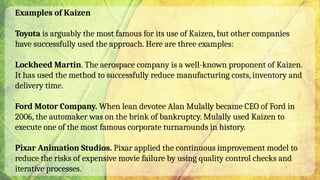 Examples of Kaizen
Toyota is arguably the most famous for its use of Kaizen, but other companies
have successfully used the approach. Here are three examples:
Lockheed Martin. The aerospace company is a well-known proponent of Kaizen.
It has used the method to successfully reduce manufacturing costs, inventory and
delivery time.
Ford Motor Company. When lean devotee Alan Mulally became CEO of Ford in
2006, the automaker was on the brink of bankruptcy. Mulally used Kaizen to
execute one of the most famous corporate turnarounds in history.
Pixar Animation Studios. Pixar applied the continuous improvement model to
reduce the risks of expensive movie failure by using quality control checks and
iterative processes.
 
