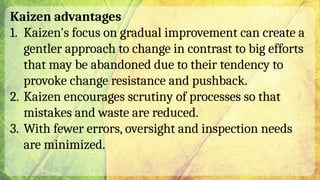 Kaizen advantages
1. Kaizen's focus on gradual improvement can create a
gentler approach to change in contrast to big efforts
that may be abandoned due to their tendency to
provoke change resistance and pushback.
2. Kaizen encourages scrutiny of processes so that
mistakes and waste are reduced.
3. With fewer errors, oversight and inspection needs
are minimized.
 