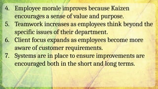 4. Employee morale improves because Kaizen
encourages a sense of value and purpose.
5. Teamwork increases as employees think beyond the
specific issues of their department.
6. Client focus expands as employees become more
aware of customer requirements.
7. Systems are in place to ensure improvements are
encouraged both in the short and long terms.
 