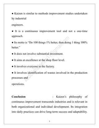 11
● Kaizen is similar to methods improvement studies undertaken
by industrial
engineers.
● It is a continuous improvement tool and not a one-time
approach.
● Its motto is “Do 100 things 1% better, than doing 1 thing 100%
better.”
● It does not involve substantial investment.
● It aims at excellence at the shop floor level.
● It involves everyone in the factory.
● It involves identification of wastes involved in the production
processes and
operations.
Conclusion : Kaizen’s philosophy of
continuous improvement transcends industries and is relevant in
both organizational and individual development. Its integration
into daily practices can drive long-term success and adaptability.
 