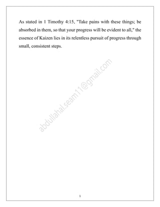 12
As stated in 1 Timothy 4:15, "Take pains with these things; be
absorbed in them, so that your progress will be evident to all," the
essence of Kaizen lies in its relentless pursuit of progress through
small, consistent steps.
 