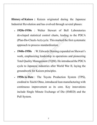 2
History of Kaizen : Kaizen originated during the Japanese
Industrial Revolution and has evolved through several phases:
• 1920s-1930s : Walter Stewart of Bell Laboratories
developed statistical control charts, leading to the PDCA
(Plan-Do-Check-Act) cycle. This marked the first systematic
approach to process standardization.
• 1940s-1950s : W. Edwards Deming expanded on Shewart’s
work, emphasizing leadership in operations and pioneering
Total Quality Management (TQM). He introduced the PDCA
cycle to Japanese industries after World War II, laying the
groundwork for Kaizen principles.
• 1950s to Date : The Toyota Production System (TPS),
credited to Taichi Ohno, introduced lean manufacturing with
continuous improvement as its core. Key innovations
include Single Minute Exchange of Die (SMED) and the
Pull System.
 