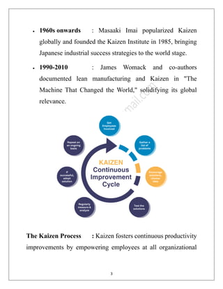 3
• 1960s onwards : Masaaki Imai popularized Kaizen
globally and founded the Kaizen Institute in 1985, bringing
Japanese industrial success strategies to the world stage.
• 1990-2010 : James Womack and co-authors
documented lean manufacturing and Kaizen in "The
Machine That Changed the World," solidifying its global
relevance.
The Kaizen Process : Kaizen fosters continuous productivity
improvements by empowering employees at all organizational
 