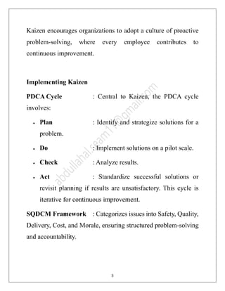 5
Kaizen encourages organizations to adopt a culture of proactive
problem-solving, where every employee contributes to
continuous improvement.
Implementing Kaizen
PDCA Cycle : Central to Kaizen, the PDCA cycle
involves:
• Plan : Identify and strategize solutions for a
problem.
• Do : Implement solutions on a pilot scale.
• Check : Analyze results.
• Act : Standardize successful solutions or
revisit planning if results are unsatisfactory. This cycle is
iterative for continuous improvement.
SQDCM Framework : Categorizes issues into Safety, Quality,
Delivery, Cost, and Morale, ensuring structured problem-solving
and accountability.
 