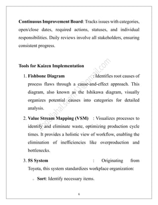 6
Continuous Improvement Board: Tracks issues with categories,
open/close dates, required actions, statuses, and individual
responsibilities. Daily reviews involve all stakeholders, ensuring
consistent progress.
Tools for Kaizen Implementation
1. Fishbone Diagram : Identifies root causes of
process flaws through a cause-and-effect approach. This
diagram, also known as the Ishikawa diagram, visually
organizes potential causes into categories for detailed
analysis.
2. Value Stream Mapping (VSM) : Visualizes processes to
identify and eliminate waste, optimizing production cycle
times. It provides a holistic view of workflow, enabling the
elimination of inefficiencies like overproduction and
bottlenecks.
3. 5S System : Originating from
Toyota, this system standardizes workplace organization:
o Sort: Identify necessary items.
 
