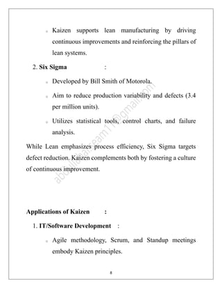 8
o Kaizen supports lean manufacturing by driving
continuous improvements and reinforcing the pillars of
lean systems.
2. Six Sigma :
o Developed by Bill Smith of Motorola.
o Aim to reduce production variability and defects (3.4
per million units).
o Utilizes statistical tools, control charts, and failure
analysis.
While Lean emphasizes process efficiency, Six Sigma targets
defect reduction. Kaizen complements both by fostering a culture
of continuous improvement.
Applications of Kaizen :
1. IT/Software Development :
o Agile methodology, Scrum, and Standup meetings
embody Kaizen principles.
 