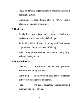 9
o Focus on iterative improvements in product quality and
client satisfaction.
o Continuous feedback loops, akin to PDCA, ensure
adaptability and responsiveness.
2. Healthcare :
o Standardizes operations and empowers healthcare
workers to resolve operational challenges.
o Tools like Value Stream Mapping and Continuous
Improvement Boards enhance efficiency.
o Kaizen principles address patient safety, service quality,
and cost management.
3. Other Industries :
o Aviation : Streamlines maintenance operations
and improves safety protocols.
o Consulting : Enhances client engagement strategies
and project management efficiency.
o Retail : Optimizes inventory management and
enhances customer service.
 
