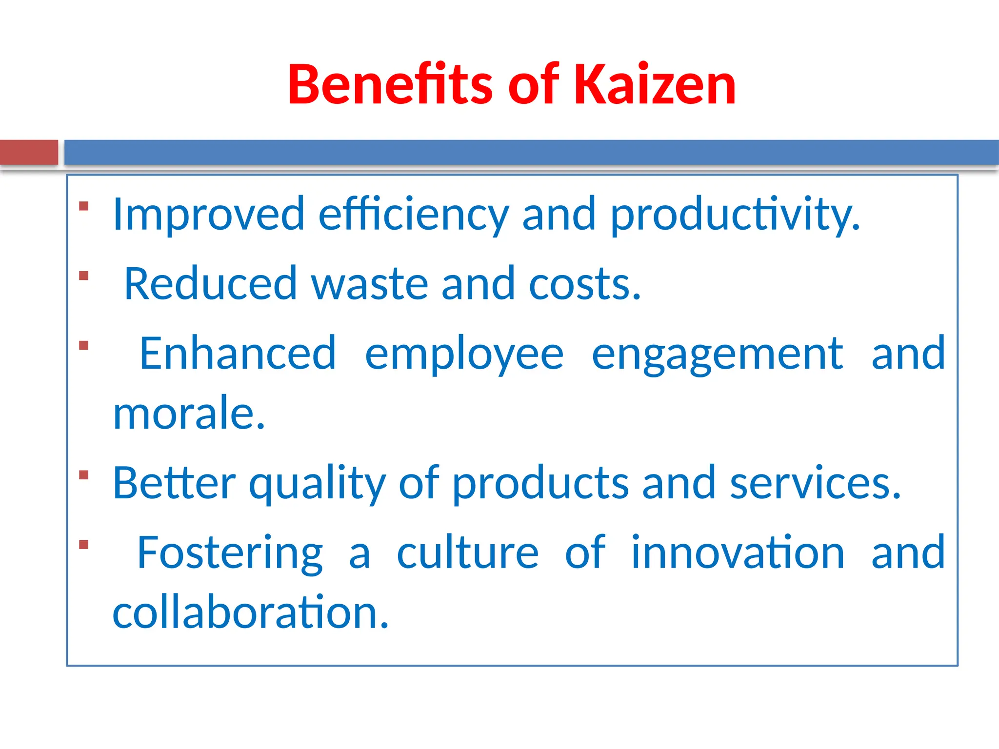 Benefits of Kaizen
 Improved efficiency and productivity.
 Reduced waste and costs.
 Enhanced employee engagement and
morale.
 Better quality of products and services.
 Fostering a culture of innovation and
collaboration.
 