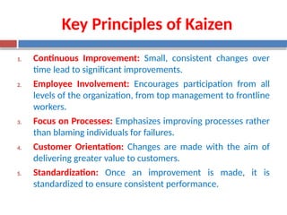 Key Principles of Kaizen
1. Continuous Improvement: Small, consistent changes over
time lead to significant improvements.
2. Employee Involvement: Encourages participation from all
levels of the organization, from top management to frontline
workers.
3. Focus on Processes: Emphasizes improving processes rather
than blaming individuals for failures.
4. Customer Orientation: Changes are made with the aim of
delivering greater value to customers.
5. Standardization: Once an improvement is made, it is
standardized to ensure consistent performance.
 