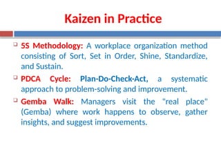 Kaizen in Practice
 5S Methodology: A workplace organization method
consisting of Sort, Set in Order, Shine, Standardize,
and Sustain.
 PDCA Cycle: Plan-Do-Check-Act, a systematic
approach to problem-solving and improvement.
 Gemba Walk: Managers visit the "real place"
(Gemba) where work happens to observe, gather
insights, and suggest improvements.
 