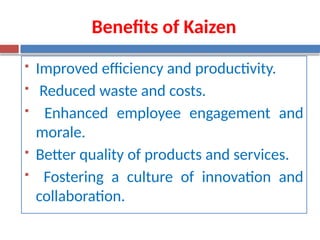 Benefits of Kaizen
 Improved efficiency and productivity.
 Reduced waste and costs.
 Enhanced employee engagement and
morale.
 Better quality of products and services.
 Fostering a culture of innovation and
collaboration.
 