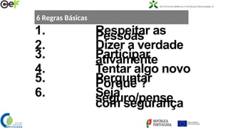 6 Regras Básicas
1. Respeitar as
Pessoas
2. Dizer a verdade
3. Participar
ativamente
4. Tentar algo novo
5. Perguntar
Porquê ?
6. Seja
seguro/pense
com segurança
 