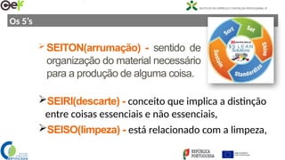 Os 5’s
SEIRI(descarte) - conceito que implica a distinção
entre coisas essenciais e não essenciais,
SEISO(limpeza) - está relacionado com a limpeza,
 SEITON(arrumação) - sentido de
organização do material necessário
para a produção de alguma coisa.
 