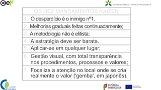 OS DEZ MANDAMENTOS KAIZEN
1. O desperdício é o inimigo nº1.
2. Melhorias graduais feitas continuadamente;
3. Ametodologia não é elitista;
4. A estratégia deve ser barata.
5. Aplicar-se em qualquer lugar;
6. Gestão visual, com total transparência
nos procedimentos, processos e valores;
7. Focaliza a atenção no local onde se cria
realmente o valor ('gemba', em japonês).
 