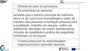 8. Orienta-se para os processos.
9. Dá prioridade às pessoas;
acredita que o esforço principal de melhoria
deve vir de uma nova mentalidade e estilo de
trabalho das pessoas (orientação pessoal para
a qualidade, trabalho em equipe, cultivo da
sabedoria, elevação da moral, autodisciplina,
círculos de qualidade e prática de sugestões
individuais ou de grupo)
10.O lema essencial da aprendizagem
organizacional é aprender fazendo.
 