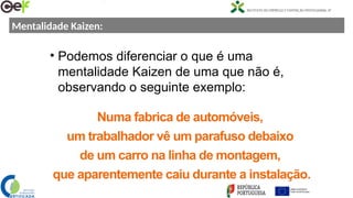 Mentalidade Kaizen:
• Podemos diferenciar o que é uma
mentalidade Kaizen de uma que não é,
observando o seguinte exemplo:
Numa fabrica de automóveis,
um trabalhador vê um parafuso debaixo
de um carro na linha de montagem,
que aparentemente caiu durante a instalação.
 
