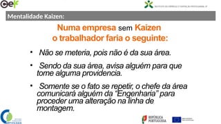 Numa empresa sem Kaizen
o trabalhador faria o seguinte:
• Não se meteria, pois não é da sua área.
• Sendo da sua área, avisa alguém para que
tome alguma providencia.
• Somente se o fato se repetir, o chefe da área
comunicará alguém da “Engenharia” para
proceder uma alteração na linha de
montagem.
Mentalidade Kaizen:
 