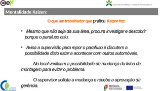 Mentalidade Kaizen:
O que um trabalhador que pratica Kaizen faz:
• Mesmo que não seja da sua área, procura investigar e descobrir
porque o parafuso caiu.
• Avisa a supervisão para repor o parafuso e discutem a
possibilidade disto estar a acontecer com outros automóveis.
No local verificam a possibilidade de mudança da linha de
montagem para evitar o problema.
O supervisor solicita a mudança e recebe a aprovação da
gerência.
 