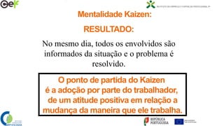 RESULTADO:
No mesmo dia, todos os envolvidos são
informados da situação e o problema é
resolvido.
O ponto de partida do Kaizen
é a adoção por parte do trabalhador,
de um atitude positiva em relação a
mudança da maneira que ele trabalha.
Mentalidade Kaizen:
 