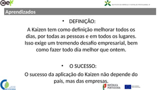 Aprendizados
• DEFINIÇÃO:
A Kaizen tem como definição melhorar todos os
dias, por todas as pessoas e em todos os lugares.
Isso exige um tremendo desafio empresarial, bem
como fazer todo dia melhor que ontem.
• O SUCESSO:
O sucesso da aplicação do Kaizen não depende do
país, mas das empresas.
 