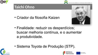 Taichi Ohno
• Criador da filosofia Kaizen
• Finalidade: reduzir os desperdícios;
buscar melhoria contínua, e o aumentar
a produtividade.
• Sistema Toyota de Produção (STP).
 