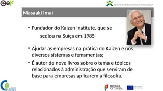 Masaaki Imai
• Fundador do Kaizen Institute, que se
sediou na Suíça em 1985
• Ajudar as empresas na prática do Kaizen e nos
diversos sistemas e ferramentas;
• É autor de nove livros sobre o tema e tópicos
relacionados à administração que serviram de
base para empresas aplicarem a filosofia.
 
