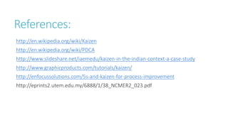 References:
http://en.wikipedia.org/wiki/Kaizen
http://en.wikipedia.org/wiki/PDCA
http://www.slideshare.net/iaemedu/kaizen-in-the-indian-context-a-case-study
http://www.graphicproducts.com/tutorials/kaizen/
http://enfocussolutions.com/5s-and-kaizen-for-process-improvement
http://eprints2.utem.edu.my/6888/1/38_NCMER2_023.pdf
 