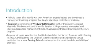 Introduction
• To build japan after World war two, American experts helped and developed a
management training program that taught statistical control over material.
• Sarasohn recommended W. Edwards Deming for further training in Statistical
Methods. The Economic and Scientific Section (ESS) group was also tasked with
improving Japanese management skills. Thus Kaizen introduced by titled in three J’s
program.
•Emperor of Japan awarded the 2nd Order Medal of the Sacred Treasure to Dr. Deming
in 1960. Consequently, the Union of Japanese Science and Engineering (JUSE)
instituted the annual Deming Prizes for achievement in quality and dependability of
products.
 