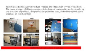 Kaizen is used extensively in Product, Process, and Production (PPP) development.
The major strategy of this development is to design a new product while considering
the functions of products, the production processes used, and efficient production
practices on the shop floor.
KAIZEN Method implementation in work place
 