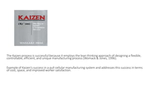 The Kaizen process is successful because it employs the lean thinking approach of designing a flexible,
controllable, efficient, and unique manufacturing process (Womack & Jones, 1996).
Example of Kaizen's success in a pull cellular manufacturing system and addresses this success in terms
of cost, space, and improved worker satisfaction.
 