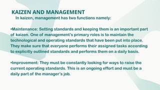 KAIZEN AND MANAGEMENT
In kaizen, management has two functions namely:
•Maintenance: Setting standards and keeping them is an important part
of kaizen. One of management’s primary roles is to maintain the
technological and operating standards that have been put into place.
They make sure that everyone performs their assigned tasks according
to explicitly outlined standards and performs them on a daily basis.
•Improvement: They must be constantly looking for ways to raise the
current operating standards. This is an ongoing effort and must be a
daily part of the manager’s job.
 