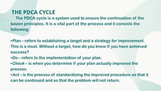 THE PDCA CYCLE
The PDCA cycle is a system used to ensure the continuation of the
kaizen principles. It is a vital part of the process and it consists the
following:
•Plan – refers to establishing a target and a strategy for improvement.
This is a must. Without a target, how do you know if you have achieved
success?
•Do – refers to the implementation of your plan.
•Check – is when you determine if your plan actually improved the
process.
•Act – is the process of standardizing the improved procedure so that it
can be continued and so that the problem will not return.
 
