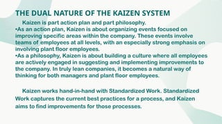 THE DUAL NATURE OF THE KAIZEN SYSTEM
Kaizen is part action plan and part philosophy.
•As an action plan, Kaizen is about organizing events focused on
improving specific areas within the company. These events involve
teams of employees at all levels, with an especially strong emphasis on
involving plant floor employees.
•As a philosophy, Kaizen is about building a culture where all employees
are actively engaged in suggesting and implementing improvements to
the company. In truly lean companies, it becomes a natural way of
thinking for both managers and plant floor employees.
Kaizen works hand-in-hand with Standardized Work. Standardized
Work captures the current best practices for a process, and Kaizen
aims to find improvements for those processes.
 