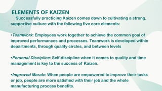ELEMENTS OF KAIZEN
Successfully practicing Kaizen comes down to cultivating a strong,
supportive culture with the following five core elements:
•Teamwork: Employees work together to achieve the common goal of
improved performances and processes. Teamwork is developed within
departments, through quality circles, and between levels
•Personal Discipline: Self-discipline when it comes to quality and time
management is key to the success of Kaizen.
•Improved Morale: When people are empowered to improve their tasks
or job, people are more satisfied with their job and the whole
manufacturing process benefits.
 