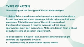 TYPES OF KAIZEN
The following are the four types of Kaizen methodologies:
1. Kaizen Teian – also known as bottom-up improvement describes a
form of improvement where people participate to improve their own
processes. This bottom-up type of Kaizen drives a cultural
transformation because it requires everyone to think about
improvement every day, everywhere. At its core, Kaizen Teian is about
actively involving all people in improvement.
To be successful in Kaizen Teian, one must always be looking to
eliminate the eight forms of waste:
• Defects: Scrap or products that require rework.
 