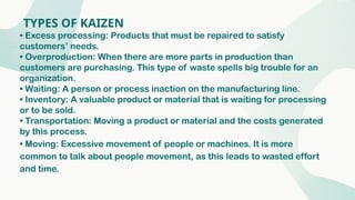 TYPES OF KAIZEN
• Excess processing: Products that must be repaired to satisfy
customers’ needs.
• Overproduction: When there are more parts in production than
customers are purchasing. This type of waste spells big trouble for an
organization.
• Waiting: A person or process inaction on the manufacturing line.
• Inventory: A valuable product or material that is waiting for processing
or to be sold.
• Transportation: Moving a product or material and the costs generated
by this process.
• Moving: Excessive movement of people or machines. It is more
common to talk about people movement, as this leads to wasted effort
and time.
 