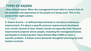 TYPES OF KAIZEN
• Non-utilized talent: When the management team fails to ensure that all
the potential and experience of its people are being used. This is the
worst of the eight wastes.
2. Kaizen Events – or defined improvements is not about continuous
improvement. It’s about a specific process improvement developed
over a brief amount of time. Kaizen events are typically brief, focused
improvement projects where people, including the management team,
participate in analyzing their Value Stream Map (VSM) to solve a
specific problem. A Kaizen event demands thoughtful planning by team
leaders involved.
 