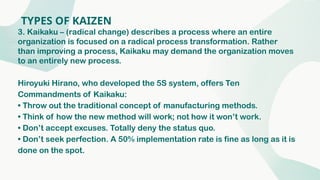 TYPES OF KAIZEN
3. Kaikaku – (radical change) describes a process where an entire
organization is focused on a radical process transformation. Rather
than improving a process, Kaikaku may demand the organization moves
to an entirely new process.
Hiroyuki Hirano, who developed the 5S system, offers Ten
Commandments of Kaikaku:
• Throw out the traditional concept of manufacturing methods.
• Think of how the new method will work; not how it won’t work.
• Don’t accept excuses. Totally deny the status quo.
• Don’t seek perfection. A 50% implementation rate is fine as long as it is
done on the spot.
 