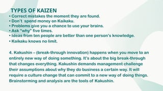 TYPES OF KAIZEN
• Correct mistakes the moment they are found.
• Don’t spend money on Kaikaku.
• Problems give you a chance to use your brains.
• Ask “why” five times.
• Ideas from ten people are better than one person’s knowledge.
• Kaikaku knows no limit.
4. Kakushin – (break-through innovation) happens when you move to an
entirely new way of doing something. It’s about the big break-through
that changes everything. Kakushin demands management challenge
their assumptions about why they do business a certain way. It will
require a culture change that can commit to a new way of doing things.
Brainstorming and analysis are the tools of Kakushin.
 
